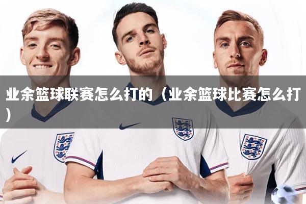 业余篮球联赛怎么打的（业余篮球比赛怎么打）